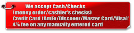 We accept Cash/Checks(money order/cashier’s checks) Credit Card (AmEx/Discover/Master Card/Visa)* 4% fee on any manually entered card