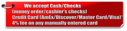 We accept Cash/Checks(money order/cashier’s checks) Credit Card (AmEx/Discover/Master Card/Visa)* 4% fee on any manually entered card