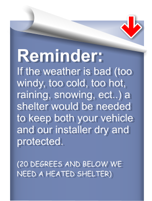 Reminder:If the weather is bad (too windy, too cold, too hot, raining, snowing, ect..) a shelter would be needed to keep both your vehicle and our installer dry and protected. (20 DEGREES AND BELOW WE NEED A HEATED SHELTER)
